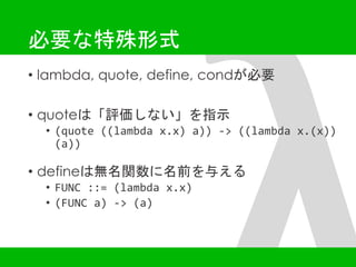 必要な特殊形式 
• lambda, quote, define, condが必要 
• quoteは「評価しない」を指示 
• (quote ((lambda x.x) a)) -> ((lambda x.(x)) 
(a)) 
• defineは無名関数に名前を与える 
• FUNC ::= (lambda x.x) 
• (FUNC a) -> (a) 
 