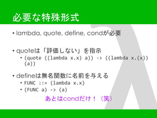 必要な特殊形式 
• lambda, quote, define, condが必要 
• quoteは「評価しない」を指示 
• (quote ((lambda x.x) a)) -> ((lambda x.(x)) 
(a)) 
• defineは無名関数に名前を与える 
• FUNC ::= (lambda x.x) 
• (FUNC a) -> (a) 
あとはcondだけ！（笑） 
 