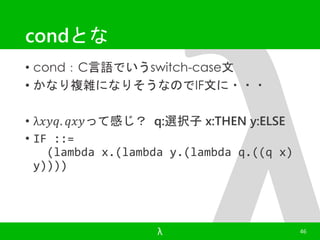 condとな 
• cond：C言語でいうswitch-case文 
• かなり複雑になりそうなのでIF文に・・・ 
• λ푥푦푞. 푞푥푦って感じ？ q:選択子x:THEN y:ELSE 
• IF ::= 
(lambda x.(lambda y.(lambda q.((q x) 
y)))) 
λ 46 
 
