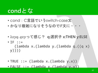 condとな 
• cond：C言語でいうswitch-case文 
• かなり複雑になりそうなのでIF文に・・・ 
• λ푥푦푞. 푞푥푦って感じ？ q:選択子x:THEN y:ELSE 
• IF ::= 
(lambda x.(lambda y.(lambda q.((q x) 
λ 47 
y)))) 
• TRUE ::= (lambda x.(lambda y.x)) 
• FALSE ::= (lambda x.(lambda y.y)) 
 