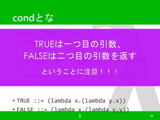 condとな 
• cond：C言語でいうswitch-case文 
• かなり複雑になりそうなのでIF文に・・・ 
TRUEは一つ目の引数、 
FALSEは二つ目の引数を返す 
• λ푥푦푞. 푞푥푦って感じ？ q:選択子x:THEN y:ELSE 
• IF ::= 
ということに注目！！！ 
(lambda x.(lambda y.(lambda q.((q x) 
y)))) 
• TRUE ::= (lambda x.(lambda y.x)) 
• FALSE ::= (lambda x.(lambda y.y)) 
λ 48 
 