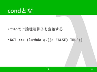 condとな 
• ついでに論理演算子も定義する 
• NOT ::= (lambda q.((q FALSE) TRUE)) 
λ 50 
 
