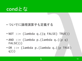 condとな 
• ついでに論理演算子も定義する 
• NOT ::= (lambda q.((q FALSE) TRUE)) 
• AND ::= (lambda p.(lambda q.((p q) 
FALSE))) 
• OR ::= (lambda p.(lambda q.((p TRUE) 
q))) 
λ 51 
 
