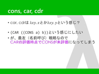 cons, car, cdr 
• car, cdrはλ푥푦. 푥とかλ푥푦. 푦という感じ？ 
• (CAR ((CONS a) b))という感じにしたい 
• が、最左（名前呼び）戦略なので 
CARの評価時点でCONSが未評価になってしまう 
 