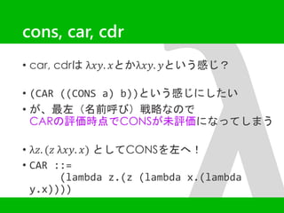 cons, car, cdr 
• car, cdrはλ푥푦. 푥とかλ푥푦. 푦という感じ？ 
• (CAR ((CONS a) b))という感じにしたい 
• が、最左（名前呼び）戦略なので 
CARの評価時点でCONSが未評価になってしまう 
• λ푧. (푧 λ푥푦. 푥) としてCONSを左へ！ 
• CAR ::= 
(lambda z.(z (lambda x.(lambda 
y.x)))) 
 