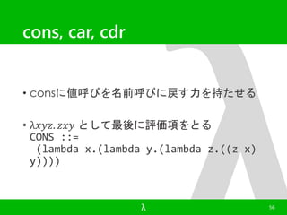 cons, car, cdr 
• consに値呼びを名前呼びに戻す力を持たせる 
• λ푥푦푧. 푧푥푦 として最後に評価項をとる 
CONS ::= 
(lambda x.(lambda y.(lambda z.((z x) 
y)))) 
λ 56 
 
