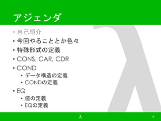 アジェンダ 
• 自己紹介 
• 今回やることとか色々 
• 特殊形式の定義 
• CONS, CAR, CDR 
• COND 
• データ構造の定義 
• CONDの定義 
• EQ 
• 値の定義 
• EQの定義 
λ 6 
 