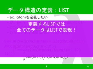 データ構造の定義：LIST 
• eq, atomを定義したい 
• が、(M N)が定デ義ータす構る造LISPだとかでなは 
り扱いにくい 
• CONSの定義を右側結合でそのまま使う！ 
全てのデータはLISTで表現！ 
• ただし、必ず末尾にNIL::=FALSEを含む 
GEN_ATOM ::= (lambda x.((CONS x) NIL)) 
ADD_LIST ::= 
• < 푀 > ≡ (퐶푂푁푆 푀 푁퐼퐿) = λ푧. ( 푧 푀 푁퐼퐿) 
• < 푀, 푁 > ≡ (퐶푂푁푆 푀 < 푁 >) 
(lambda l1.(lambda l2.((CONS l2) 
훽 
퐶푂푁푆 푀 (λ푧. ( 푧 푁 푁퐼퐿) 
훽 
λ푧. ( 푧 푀 푧. 푧 푁 푁퐼퐿 ) 
λ 61 
l1))) 
 
