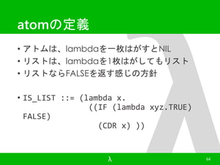 atomの定義 
• アトムは、lambdaを一枚はがすとNIL 
• リストは、lambdaを1枚はがしてもリスト 
• リストならFALSEを返す感じの方針 
• IS_LIST ::= (lambda x. 
((IF (lambda xyz.TRUE) 
FALSE) 
(CDR x) )) 
λ 64 
 
