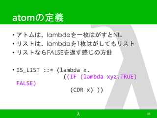 atomの定義 
• アトムは、lambdaを一枚はがすとNIL 
• リストは、lambdaを1枚はがしてもリスト 
• リストならFALSEを返す感じの方針 
• IS_LIST ::= (lambda x. 
((IF (lambda xyz.TRUE) 
FALSE) 
(CDR x) )) 
λ 66 
 