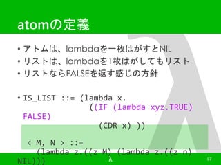 atomの定義 
• アトムは、lambdaを一枚はがすとNIL 
• リストは、lambdaを1枚はがしてもリスト 
• リストならFALSEを返す感じの方針 
• IS_LIST ::= (lambda x. 
((IF (lambda xyz.TRUE) 
FALSE) 
(CDR x) )) 
< M, N > ::= 
(lambda z.((z M) (lambda z.((z n) 
NIL))) 
λ 67 
 