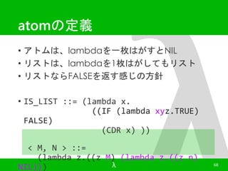 atomの定義 
• アトムは、lambdaを一枚はがすとNIL 
• リストは、lambdaを1枚はがしてもリスト 
• リストならFALSEを返す感じの方針 
• IS_LIST ::= (lambda x. 
((IF (lambda xyz.TRUE) 
FALSE) 
(CDR x) )) 
< M, N > ::= 
(lambda z.((z M) (lambda z.((z n) 
NIL))) 
λ 68 
 