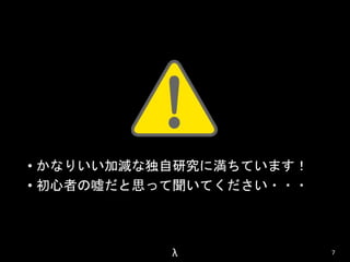 • かなりいい加減な独自研究に満ちています！ 
• 初心者の嘘だと思って聞いてください・・・ 
λ 7 
 