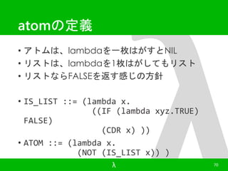 atomの定義 
• アトムは、lambdaを一枚はがすとNIL 
• リストは、lambdaを1枚はがしてもリスト 
• リストならFALSEを返す感じの方針 
• IS_LIST ::= (lambda x. 
((IF (lambda xyz.TRUE) 
FALSE) 
(CDR x) )) 
• ATOM ::= (lambda x. 
(NOT (IS_LIST x)) ) 
λ 70 
 