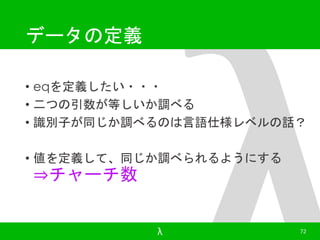 データの定義 
• eqを定義したい・・・ 
• 二つの引数が等しいか調べる 
• 識別子が同じか調べるのは言語仕様レベルの話？ 
• 値を定義して、同じか調べられるようにする 
⇒チャーチ数 
λ 72 
 