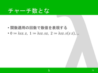 チャーチ数とな 
• 関数適用の回数で数値を表現する 
• 0 ≔ λ푠푧. 푧, 1 ≔ λ푠푧. 푠푧, 2 ≔ λ푠푧. 푠 푠 푧 , … 
λ 73 
 