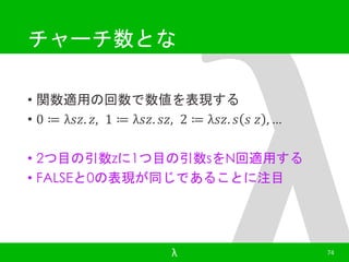 チャーチ数とな 
• 関数適用の回数で数値を表現する 
• 0 ≔ λ푠푧. 푧, 1 ≔ λ푠푧. 푠푧, 2 ≔ λ푠푧. 푠 푠 푧 , … 
• 2つ目の引数zに1つ目の引数sをN回適用する 
• FALSEと0の表現が同じであることに注目 
λ 74 
 