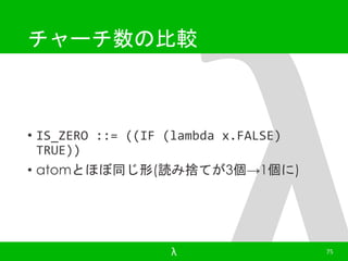 チャーチ数の比較 
• IS_ZERO ::= ((IF (lambda x.FALSE) 
TRUE)) 
• atomとほぼ同じ形(読み捨てが3個→1個に) 
λ 75 
 