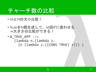 チャーチ数の比較 
• MとNの大小比較！ 
• trueをN個生成して、M回IFに食わせる 
⇒大きさの比較ができる！ 
• N_TRUE_APP ::= 
(lambda n.(lambda z. 
(n (lambda z.((CONS TRUE) z))) ) 
λ 77 
 