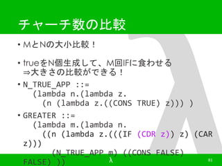 チャーチ数の比較 
• MとNの大小比較！ 
• trueをN個生成して、M回IFに食わせる 
⇒大きさの比較ができる！ 
• N_TRUE_APP ::= 
(lambda n.(lambda z. 
(n (lambda z.((CONS TRUE) z))) ) 
• GREATER ::= 
(lambda m.(lambda n. 
((n (lambda z.(((IF (CDR z)) z) (CAR 
z))) 
(N_TRUE_APP m) ((CONS FALSE) 
FALSE) )) λ 81 
 