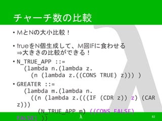 チャーチ数の比較 
• MとNの大小比較！ 
• trueをN個生成して、M回IFに食わせる 
⇒大きさの比較ができる！ 
• N_TRUE_APP ::= 
(lambda n.(lambda z. 
(n (lambda z.((CONS TRUE) z))) ) 
• GREATER ::= 
(lambda m.(lambda n. 
((n (lambda z.(((IF (CDR z)) z) (CAR 
z))) 
(N_TRUE_APP m) ((CONS FALSE) 
FALSE) )) λ 82 
 