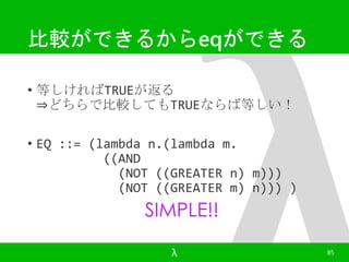 比較ができるからeqができる 
• 等しければTRUEが返る 
⇒どちらで比較してもTRUEならば等しい！ 
• EQ ::= (lambda n.(lambda m. 
((AND 
(NOT ((GREATER n) m))) 
(NOT ((GREATER m) n))) ) 
SIMPLE!! 
λ 85 
 