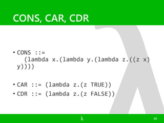 CONS, CAR, CDR 
• CONS ::= 
(lambda x.(lambda y.(lambda z.((z x) 
y)))) 
• CAR ::= (lambda z.(z TRUE)) 
• CDR ::= (lambda z.(z FALSE)) 
λ 88 
 