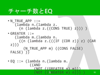 チャーチ数とEQ 
• N_TRUE_APP ::= 
(lambda n.(lambda z. 
(n (lambda z.((CONS TRUE) z))) ) 
• GREATER ::= 
(lambda m.(lambda n. 
((n (lambda z.(((IF (CDR z)) z) (CAR 
z))) 
(N_TRUE_APP m) ((CONS FALSE) 
FALSE) )) 
• EQ ::= (lambda n.(lambda m. 
((AND 
(NOT ((GREATER n) m))) 
(NOT ((GλREATER m) n))) ) 90 
 