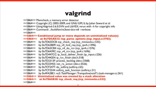 valgrind
==5864== Memcheck, a memory error detector
==5864== Copyright (C) 2002-2009, and GNU GPL'd, by Julian Seward et al.
==5864== Using Valgrind-3.6.0.SVN and LibVEX; rerun with -h for copyright info
==5864== Command: ../build/bin/ns3test-dce-vdl --verbose
==5864==
==5864== Conditional jump or move depends on uninitialised value(s)
==5864== at 0x7D5AE32: tcp_parse_options (tcp_input.c:3782)
==5864== by 0x7D65DCB: tcp_check_req (tcp_minisocks.c:532)
==5864== by 0x7D63B09: tcp_v4_hnd_req (tcp_ipv4.c:1496)
==5864== by 0x7D63CB4: tcp_v4_do_rcv (tcp_ipv4.c:1576)
==5864== by 0x7D6439C: tcp_v4_rcv (tcp_ipv4.c:1696)
==5864== by 0x7D447CC: ip_local_deliver_ﬁnish (ip_input.c:226)
==5864== by 0x7D442E4: ip_rcv_ﬁnish (dst.h:318)
==5864== by 0x7D2313F: process_backlog (dev.c:3368)
==5864== by 0x7D23455: net_rx_action (dev.c:3526)
==5864== by 0x7CF2477: do_softirq (softirq.c:65)
==5864== by 0x7CF2544: softirq_task_function (softirq.c:21)
==5864== by 0x4FA2BE1: ns3::TaskManager::Trampoline(void*) (task-manager.cc:261)
==5864== Uninitialised value was created by a stack allocation
==5864== at 0x7D65B30: tcp_check_req (tcp_minisocks.c:522)

==5864==

13

 