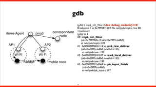 gdb
Home Agent
AP1

correspondent
node

ping6
AP2

Wi-Fi

Wi-Fi
handoff

mobile node

(gdb) b mip6_mh_ﬁlter if dce_debug_nodeid()==0
Breakpoint 1 at 0x7ffff287c569: ﬁle net/ipv6/mip6.c, line 88.
<continue>
(gdb) bt 4
#0  mip6_mh_ﬁlter
(sk=0x7ffff7f69e10, skb=0x7ffff7cde8b0)
at net/ipv6/mip6.c:109
#1  0x00007ffff2831418 in ipv6_raw_deliver
(skb=0x7ffff7cde8b0, nexthdr=135)
at net/ipv6/raw.c:199
#2  0x00007ffff2831697 in raw6_local_deliver
(skb=0x7ffff7cde8b0, nexthdr=135)
at net/ipv6/raw.c:232
#3  0x00007ffff27e6068 in ip6_input_ﬁnish
(skb=0x7ffff7cde8b0)
at net/ipv6/ip6_input.c:197

14

 