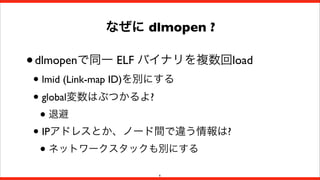 なぜに dlmopen ?

• dlmopenで同一 ELF バイナリを複数回load
• lmid (Link-map ID)を別にする
• global変数はぶつかるよ?
• 退避
• IPアドレスとか、ノード間で違う情報は?
• ネットワークスタックも別にする
6

 