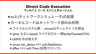 Direct Code Execution

でぃれくと こーど えぐじぇきゅーじょん

• ns-3 (ネットワークシミュレータ)の拡張
• カーネルコードはネットワーク部のみ利用

• ファイルシステム無： chrootなディレクトリを割当
• /proc もなし(sysctl ライクな口と一部familyのsocketのみ)
• LKMも今は使えず
• struct net_device <=> ns3::NetDevice
• jifﬁes <=> ns3::Time (仮想クロック)
7

 