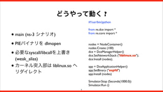 どうやって動く ?
#!/usr/bin/python
from ns.dce import *
from ns.core import *

• main (ns-3 シナリオ)
• PIEバイナリを dlmopen
• 必要なsyscall/libcallを上書き
•

nodes = NodeContainer()
nodes.Create (100)
dce = DceManagerHelper()
dce.SetNetworkStack ("liblinux.so");
dce.Install (nodes);

(weak_alias)
カーネル突入部は liblinux.so へ
リダイレクト

app = DceApplicationHelper()
app.SetBinary ("ospfd")
app.Install (nodes)
Simulator.Stop (Seconds(1000.0))
Simulator.Run ()
8

 