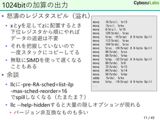 • 怒濤のレジスタスピル（溢れ）
• xとyを足してzに配置するとき
下位レジスタから順にやれば
データの退避は不要
• それを把握していないので
一度スタックにコピーしてる
• 無駄にSIMDを使って遅くなる
こともある
• 余談
• llcに-pre-RA-sched=list-ilp
-max-sched-reorder=16
でspillしなくなる（たまたま？）
• llc --help-hiddenすると大量の隠しオプションが現れる
• バージョン非互換なものも多い
1024bitの加算の出力
movq 16(%rsi), %r13
movq (%rsi), %rbx
movq 8(%rsi), %r15
movq 120(%rdx), %rax
movq %rax, -8(%rsp) # 8-byte Spill
movq 112(%rdx), %rax
movq 104(%rdx), %rcx
movq %rcx, -24(%rsp) # 8-byte Spill
movq 96(%rdx), %rcx
movq 88(%rdx), %rbp
movq %rbp, -32(%rsp) # 8-byte Spill
movq 80(%rdx), %r8
movq 72(%rdx), %r12
movq 64(%rdx), %r14
movq 56(%rdx), %rbp
addq (%rdx), %rbx
movq %rbx, -16(%rsp) # 8-byte Spill
...
11 / 45
 