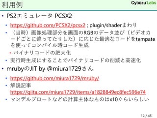 • PS2エミュレータ PCSX2
• https://github.com/PCSX2/pcsx2 ; plugin/shaderまわり
• （当時）画像処理部分を画面のRGBのデータ並び（ビデオカ
ードごとに違ってたりした）に応じた最適なコードをtempate
を使ってコンパイル時コード生成
• バイナリコードの肥大化
• 実行時生成にすることでバイナリコードの削減と高速化
• mrubyのJIT by @miura1729さん
• https://github.com/miura1729/mruby/
• 解説記事
https://qiita.com/miura1729/items/a1828849ec8fec596e74
• マンデルブロートなどの計算主体なものはx10ぐらいらしい
利用例
12 / 45
 