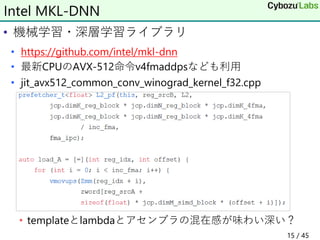 • 機械学習・深層学習ライブラリ
• https://github.com/intel/mkl-dnn
• 最新CPUのAVX-512命令v4fmaddpsなども利用
• jit_avx512_common_conv_winograd_kernel_f32.cpp
• templateとlambdaとアセンブラの混在感が味わい深い？
Intel MKL-DNN
15 / 45
 
