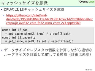 • CPUのL2, L3キャッシュサイズを取得
• https://github.com/intel/mkl-
dnn/blob/19588d1484911a3dc7933b32ce71d2f1b9bbbb78/sr
c/cpu/jit_avx512_core_fp32_wino_conv_2x3.cpp#L580
• データサイズやレジスタの個数を計算しながら適切な
ループサイズを計算してJITしてる模様（詳細は未読）
キャッシュサイズを意識
const int L2_cap
= get_cache_size(2, true) / sizeof(float);
const int L3_capacity
= get_cache_size(3, false) / sizeof(float);
18 / 45
 