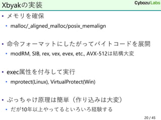 • メモリを確保
• malloc/_aligned_malloc/posix_memalign
• 命令フォーマットにしたがってバイトコードを展開
• modRM, SIB, rex, vex, evex, etc., AVX-512は結構大変
• exec属性を付与して実行
• mprotect(Linux), VirtualProtect(Win)
• ぶっちゃけ原理は簡単（作り込みは大変）
• だが10年以上やってるといろいろ経験する
Xbyakの実装
20 / 45
 