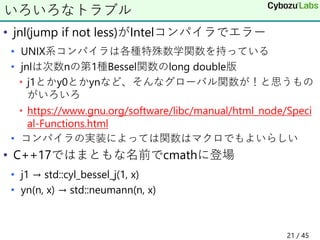 • jnl(jump if not less)がIntelコンパイラでエラー
• UNIX系コンパイラは各種特殊数学関数を持っている
• jnlは次数nの第1種Bessel関数のlong double版
• j1とかy0とかynなど、そんなグローバル関数が！と思うもの
がいろいろ
• https://www.gnu.org/software/libc/manual/html_node/Speci
al-Functions.html
• コンパイラの実装によっては関数はマクロでもよいらしい
• C++17ではまともな名前でcmathに登場
• j1 → std::cyl_bessel_j(1, x)
• yn(n, x) → std::neumann(n, x)
いろいろなトラブル
21 / 45
 