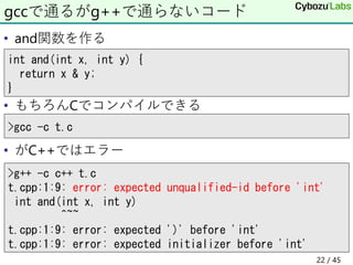 • and関数を作る
• もちろんCでコンパイルできる
• がC++ではエラー
gccで通るがg++で通らないコード
>g++ -c c++ t.c
t.cpp:1:9: error: expected unqualified-id before 'int'
int and(int x, int y)
^~~
t.cpp:1:9: error: expected ')' before 'int'
t.cpp:1:9: error: expected initializer before 'int'
>gcc -c t.c
int and(int x, int y) {
return x & y;
}
22 / 45
 