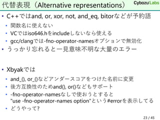 • C++ではand, or, xor, not, and_eq, bitorなどが予約語
• 関数名に使えない
• VCではiso646.hをincludeしないなら使える
• gcc/clangでは-fno-operator-namesオプションで無効化
• うっかり忘れると一見意味不明な大量のエラー
• Xbyakでは
• and_(), or_()などアンダースコアをつけた名前に変更
• 後方互換性のためand(), or()などもサポート
• -fno-operator-namesなしで使おうとすると
"use -fno-operator-names option"という#errorを表示してる
• どうやって?
代替表現（Alternative representations）
23 / 45
 