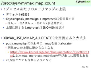 • 1プロセスあたりのメモリマップの上限
• デフォルト65536
• Xbyakのposix_memalign + mprotectは2個消費する
• スレッドも1スレッドあたり2個消費する
• 上限に達するとmprotectはENOMEMを返す
• XBYAK_USE_MMAP_ALLOCATORを定義すると大丈夫
• posix_memalignの代わりにmmapを使うallocator
• 何故かこの上限に掛からなくなる
• https://www.kernel.org/doc/Documentation/sysctl/vm.t
xtにはmmap, mprotect, madviseの呼び出しに影響とある
• 70万個とかでも作れるようになる
/proc/sys/vm/max_map_count
26 / 45
 