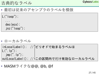 • 最初は従来のアセンブラのラベルを模倣
• ローカルラベル
• MASMライクな@@, @b, @f
古典的なラベル
L("loop");
...
dec(ecx);
jnz("loop");
inLocalLabel(); // ピリオドで始まるラベルは
L(".lp");
jmp(".lp");
outLocalLabel(); // この区間内でだけ有効なローカルラベル
27 / 45
 
