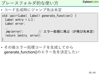 • コード生成時にジャンプ先は未定
• その後エラー処理コードを生成してから
generate_function()のエラー先を決定したい
プレースフォルダ的な使い方
std::pair<Label, Label> generate_function() {
Label entry = L();
Label error;
..
jmp(error); // エラー処理に飛ぶ（が飛び先未定）
return {entry, error};
}
30 / 45
 