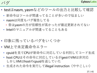 • testはnasm, yasmなどのツールの出力と比較して確認
• 新命令はツールが間違ってることが多いので悩ましい
• nasmは何度もバグ報告してる
• 昔はyasmの方が信頼性が高かったが最近更新されてない
• Intelのマニュアルが間違ってることもある
• 印象に残っているバグをいくつか
• VM上で未定義命令エラー
• cpuidを見てCPUが新命令に対応している判別してコード生成
• host CPUはその命令に対応しているがgestのVMは非対応
しかしVMはhostのcpuidを返していた
• 生成された命令を実行してillegal instruction（ややこしい）
バグ
37 / 45
 