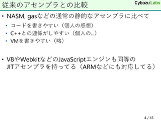 • NASM, gasなどの通常の静的なアセンブラに比べて
• コードを書きやすい（個人の感想）
• C++との連係がしやすい（個人の...）
• VMを書きやすい（略）
• V8やWebkitなどのJavaScriptエンジンも同等の
JITアセンブラを持ってる（ARMなどにも対応してる）
従来のアセンブラとの比較
4 / 45
 