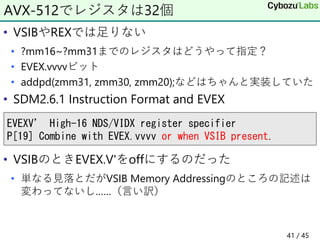 • VSIBやREXでは足りない
• ?mm16~?mm31までのレジスタはどうやって指定？
• EVEX.vvvvビット
• addpd(zmm31, zmm30, zmm20);などはちゃんと実装していた
• SDM2.6.1 Instruction Format and EVEX
• VSIBのときEVEX.V'をoffにするのだった
• 単なる見落とだがVSIB Memory Addressingのところの記述は
変わってないし……（言い訳）
AVX-512でレジスタは32個
EVEXV’ High-16 NDS/VIDX register specifier
P[19] Combine with EVEX.vvvv or when VSIB present.
41 / 45
 
