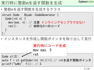 • 整数nを返す関数を生成するクラス
• インスタンスを作成し関数ポインタを取り出して実行
実行時に整数nを返す関数を生成
struct Code : Xbyak::CodeGenerator {
Code(int n) {
mov(eax, n); // 注意 インラインアセンブラではない
ret(); // 純粋なC++のコード
}
};
Code c1(3);
auto f = c1.getCode<int (*)()>();// intを返す関数ポインタ
printf("%d¥n", f()); // 3
実行時にコード生成
mov eax, 3
ret
5 / 45
 