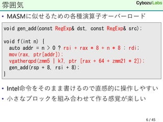• MASMに似せるための各種演算子オーバーロード
• Intel命令をそのまま書けるので直感的に操作しやすい
• 小さなブロックを組み合わせて作る感覚が楽しい
雰囲気
void gen_add(const RegExp& dst, const RegExp& src);
void f(int n) {
auto addr = n > 0 ? rsi + rax * 8 + n * 8 : rdi;
mov(rax, ptr[addr]);
vgatherqpd(zmm5 | k7, ptr [rax + 64 + zmm21 * 2]);
gen_add(rsp + 8, rsi + 8);
}
6 / 45
 