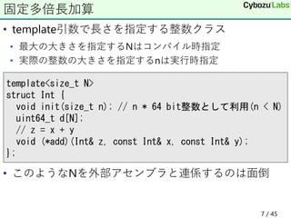 • template引数で長さを指定する整数クラス
• 最大の大きさを指定するNはコンパイル時指定
• 実際の整数の大きさを指定するnは実行時指定
• このようなNを外部アセンブラと連係するのは面倒
固定多倍長加算
template<size_t N>
struct Int {
void init(size_t n); // n * 64 bit整数として利用(n < N)
uint64_t d[N];
// z = x + y
void (*add)(Int& z, const Int& x, const Int& y);
};
7 / 45
 